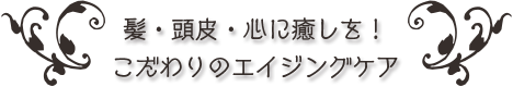 髪・頭皮・心に癒しを！こだわりのエイジングケア