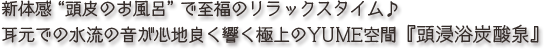 新体感“頭皮のお風呂”で至福のリラックスタイム♪耳元での水流の音が心地良く響く極上のYUME空間『頭浸浴炭酸泉』